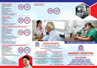 Fallow us on: LinkedinLinkedin
Aakash Medical Centre
100 RPS, Sheikh Sarai, Phase - I
Opp. Apeejay School, New Delhi - 17
# 011 46181000, 9818166991
amc@aakashhospital.com
www.aakashmedicalcentre.com
Aakash Wellness Centre
90/40A, Malviya Nagar,
New Delhi - 17
# 011 41011600, 9818446892
awc@aakashhospital.com
www.aakashwellenesscentre.com
Aakash Community Health Centre
147, KH No. 687/570 & 385,
KH No. 569/570,
Maidan Garhi, New Delhi- 110068
# 9599075116, 9599075117
achc@aakashhospital.com
Sheikh Sarai Medical Centre
14-A, Pocket-K, Sheikh Sarai-II,
New Delhi-17
# 011 29251224, 8588815580
ssmc@aakashhospital.com
OUR CENTRES
Aakash Hospital
90/43, Malviya Nagar, New Delhi - 110017
# 011-40501000 (100 Lines), 9871027922
Fax : 011-26687142/46124760
info@aakashhospital.com www.aakashhospital.com
ISO 9001:2008 CERTIFIED
DIABETIC PROFILE
COMPLETE HEMOGRAM
BLOOD SUGAR F,PP,R
HBA1C
MICROALBUMIN UREA
URINE KETONES
LIVER FUNCTION TEST
KIDNEY FUNCTION TEST
LIPID PROFILE
CONSULTATION BY DIABETOLOGIST
CONSULTATION BY DIETICIAN
OBESITY PANEL
COMPLETE HEMOGRAM
B.SUGAR F
LIPID PROFILE
THYROID PROFILE
LEPTIN
CONSULTATION BY G.PHYSICIAN
CONSULTATION BY DIETICIAN
CANCER SCREENING TUMOR MARKER PANEL
FOR MALE
COMPLETE HEMOGRAM
KIDNEY FUNCTION TEST
LIVER FUNCTION TEST
ALPHA FETOPROTIEN
BETA -2- MICROGLOBULIN
AMYLASE
NEURON-SPECIFIC ENOLASE
CARCINOMEMBRYONIC ANTIGEN (CEA)
PROSTATESPECIFIC ANTIGEN (PSA)
USG WHOLE ABDOMEN
X-RAY
CONSULTATION BY ENT
CONSULTATION BY G.PHYSICIAN
CONSULTATION BY G.SURGEON
CANCER SCREENING TUMOR MARKER PANEL
FOR FEMALE
COMPLETE HEMOGRAM
KIDNEY FUNCTION TEST
LIVER FUNCTION TEST
ALPHA FETOPROTIEN
BETA -2- MICROGLOBULIN
AMYLASE
NEURON-SPECIFIC ENOLASE
CARCINOMEMBRYONIC ANTIGEN (CEA)
CA125
CA15.3
PAP SMEARS
USG ABDOMEN
CONSULTATION BY ENT
CONSULTATION BY G.PHYSICIAN
CONSULTATION BY G.SURGEON
CONSULTATION BY GYNAECOLOGIST
ORIGINAL PRICE
12000/-
OFFER PRICE
11000/-
ORIGINAL PRICE
13750/-
OFFER PRICE
11000/-
ORIGINAL PRICE
7000/-
OFFER PRICE
6000/-
CARDIAC CHECK UP
COMPLETE HEMOGRAM
ORIGINAL PRICE
12000/-
OFFER PRICE
10000/-
ISO 9001:2008 CERTIFIED
AAKASH HOSPITAL
(A unit of Dr. Gaba & Associates Medicare Pvt. Ltd.)
OUR CENTRES
AAKASH MEDICAL CENTRE
AAKASH WELLNESS CENTRE
SHEIKH SARAI MEDICAL CENTRE
AAKASH COMMUNITY HEALTH CENTRE
PREVENTIVE HEALTH CHECKUP OFFER
ORIGINAL PRICE
5600/-
OFFER PRICE
4500/-
 