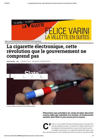 15/4/2015 La cigarette électronique, cette révolution que le gouvernement ne comprend pas | Slate.fr
http://www.slate.fr/story/86869/cigarette­electronique­revolution­france 1/7
(http://www4.smartadserver.com/diff/650/4193222/go4.asp?
4193222%3B464923%3B2633367806526472226%3B8100550922%3BS%3Bsystemtarget=%24qc%3d1312092692%3b%24ql%3dmedium%3b%24qpc%3d67000%
La cigarette électronique, cette
révolution que le gouvernement ne
comprend pas
Jean-Yves Nau Life 11.05.2014 - 9 h 27 mis à jour le 11.05.2014 à 9 h 28
Au salon «Vapexpo» de Bordeaux. REUTERS/Regis Duvignau.
C’
Phénomène sans précédent, les ventes de tabac décrochent,
comme celles des substituts à la nicotine. Un bouleversement
sanitaire dont l'État n'a pas encore pris la mesure.
était il y a un an. Marisol Touraine réunissait la presse à l’occasion de la
Journée mondiale sans tabac. La ministre de la Santé confiait alors s’être
fait expliquer le fonctionnement de la e­cig et avoir découvert qu’elle
ressemblait «furieusement» aux cigarettes traditionnelles. Rien ne justifiait
donc, selon elle, que la loi ne la considère pas comme une forme de «produit du tabac»
(/)LIKES
F TWEETS
T +1
G+ LINKEDIN
IN
 