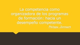 La competencia como
organizadora de los programas
de formación: hacia un
desempeño competente.
Philippe Jonnaert
 