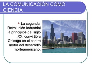 LA COMUNICACIÓN COMO CIENCIA La segunda  Revolución Industrial a principios del siglo XX, convirtió a Chicago en el centro motor del desarrollo norteamericano. 