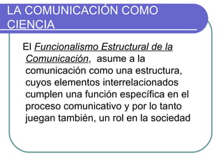 LA COMUNICACIÓN COMO CIENCIA El  Funcionalismo Estructural de la Comunicación ,  asume a la comunicación como una estructura, cuyos elementos interrelacionados cumplen una función específica en el proceso comunicativo y por lo tanto juegan también, un rol en la sociedad 