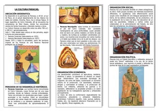 LA CULTURA PARACAS. 
UBICACIÓN GEOGRAFICA. 
Se desarrollo en la península de Paracas, a 18 km. al sur de Pisco, en el actual departamento de Ica. Abarco los valles de Cañete, Chincha, Pisco, Ica e incluso Nasca. El lugar especifico es Cerro Colorado, allí se encuentra los cementerios de Wari Kayan, donde fue encontrado cientos de fardos funerarios y dieciséis mantos y otros. 
La Cultura Paracas se desarrollo entre los años 700 a.C. a 200 d.C. aproximadamente. 
Julio C. Tello dividió esta cultura en dos periodos, según la forma de enterramiento: 
Paracas Cavernas (descubierta en 1925) 
Paracas Necrópolis (descubierta en 1927) 
Desde 1975 y hasta la actualidad, parte del territorio original de los Paracas es una Reserva Nacional protegido por el Estado. 
PERIODOS DE SU DESARROLLO HISTÓRICO. 
Paracas Cavernas: sus tumbas fueron encontradas en Cerro Colorado, cuyas formas son de una copa invertida, donde se hallaron momias enfardeladas. Tiene una entrada con escalinatas para bajar y poder acomodar a los muertos. Estos se encontraban envueltos por varias clases de mantos acompañados de su cerámica y su alimento preferido; el maíz. Tiene una profundidad de aproximadamente 8 metros. 
ORGANIZACIÓN SOCIAL. 
Paracas fue una sociedad dividida en clases antagónicas, es decir, hubo grupos sociales con intereses económicos diferentes, no igualitarias. Esta diferenciación social surgió como resultado de una desigual apropiación de la tierra, de los talleres artesanales, de los productos y de la explotación de la mano de obra. Así estuvieron de un lado los sacerdotes, militares y ciertos civiles que colaboraban en la administración del Estado; de otro lado los campesinos, los artesanos y pescadores. 
ORGANIZACIÓN POLÍTICA. 
Paracas tuvo un Estado teocrático y militarista; porque el poder era “divino” valiéndose, a su vez, de un sector social soldadesco, que reprimía al pueblo y defendía los puntos de vista de la clase explotadora privilegiada. 
Paracas Necrópolis: estas tumbas se encontraron al pie del Cerro Colorado. Son cavidades rectangulares de poca profundidad, cuyas paredes eran de barro con cantos rodados y el techo de paja y madera; las tumbas se ocultaban cubriéndolas con arena. Los muertos eran envueltos con varios mantos y el tejido que estaba cerca de la piel era abasca. Los Paracas creían que al morir pasaban a otra vida y por ello eran enterrados con todas sus pertenencias. En las Necrópolis, Tello encontró 429 fardos funerarios. 
ORGANIZACIÓN ECONÓMICA. 
Los paraquenses conocieron la agricultura, textilería, cerámica y pesca. La ganadería no alcanzó un mayor auge. Desarrollaron una avanzada tecnología de irrigación; así como del tejido, ocasionando un aumento notorio en la producción. Los sacerdotes, asimismo, dirigían y controlaban el trabajo y la producción de bienes. Los militares, utilizando las guerras y la represión, defendieron la propiedad privada y la sobre explotación de los trabajadores agrícolas y artesanales principalmente. 
La mano de obra la conformaron especialmente los campesinos, pescadores y artesanos (tejedores, ceramistas). Cultivaron algodón, maíz, quinua, pallares, frijoles, etc.; los tejedores laboraron finamente con la lana, algodón, fibras vegetales, etc. 
