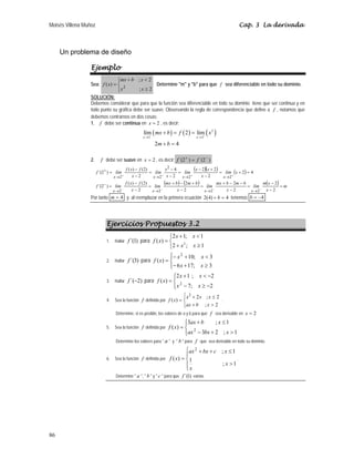 Moisés Villena Muñoz                                                                                   Cap. 3 La derivada



     Un problema de diseño

                  Ejemplo
                                ⎪mx + b ; x < 2
                                ⎧
                  Sea: f ( x) = ⎨ 2             Determine "m" y "b" para que f sea diferenciable en todo su dominio.
                                ⎪x
                                ⎩       ;x ≥ 2
                  SOLUCIÓN:
                  Debemos considerar que para que la función sea diferenciable en todo su dominio tiene que ser continua y en
                  todo punto su gráfica debe ser suave. Observando la regla de correspondencia que define a f , notamos que
                  debemos centrarnos en dos cosas:
                  1. f debe ser continua en x = 2 , es decir:
                                                 lím ( mx + b ) = f ( 2 ) = lím+ ( x 2 )
                                                 x → 2−                           x→2

                                                          2m + b = 4

                  2.     f debe ser suave en x = 2 , es decir: f ´(2 + ) = f ´(2 − )

                       f ´(2+ ) = lím
                                        f ( x) − f (2)
                                                         = lím
                                                                x2 − 4
                                                                       = lím
                                                                                (x − 2)(x + 2) = lím (x + 2) = 4
                                   x→2+      x−2           x→2+ x − 2     x→2+       x−2        x →2+

                       f ´(2 − ) = lím
                                        f ( x ) − f ( 2)
                                                         = lím
                                                               (mx + b ) − (2m + b ) = lím mx + b − 2m − b = lím m(x − 2) = m
                                  x→2−       x−2          x→2−         x−2            x→2−        x−2          x→2− x − 2
                  Por tanto m = 4 y al reemplazar en la primera ecuación 2(4) + b = 4 tenemos b = −4




                            Ejercicios Propuestos 3.2
                                                               ⎧2 x + 1; x < 1
                            1.   Hallar   f ´(1) para f ( x) = ⎨
                                                               ⎩2 + x ; x ≥ 1
                                                                      2


                                                                ⎧
                                                                ⎪− x 2 + 10; x < 3
                            2.   Hallar   f ´(3) para f ( x ) = ⎨
                                                                ⎪− 6 x + 17; x ≥ 3
                                                                ⎩
                                                                ⎧2 x + 1 ; x < −2
                                                                ⎪
                            3.   Hallar   f ´(−2) para f ( x) = ⎨ 2
                                                                ⎪ x − 7; x ≥ −2
                                                                ⎩
                                                                          ⎧
                                                                          ⎪x2 + 2x ; x ≤ 2
                            4.   Sea la función f definida por f ( x ) = ⎨                 .
                                                                          ⎪
                                                                          ⎩ax + b ; x > 2
                                 Determine, si es posible, los valores de a y b para que f sea derivable en x = 2

                                                                          ⎧3ax + b
                                                                          ⎪           ; x ≤1
                            5.   Sea la función f definida por   f ( x) = ⎨ 2
                                                                          ⎪ax − 3bx + 2 ; x > 1
                                                                          ⎩
                                 Determine los valores para " a " y " b " para f que sea derivable en todo su dominio.

                                                                          ⎧ax 2 + bx + c ; x ≤ 1
                                                                          ⎪
                            6.   Sea la función f definida por   f ( x) = ⎨ 1                    .
                                                                          ⎪               ; x >1
                                                                          ⎩x
                                 Determine " a ", " b " y " c " para que f ´(1) exista.




86
 
