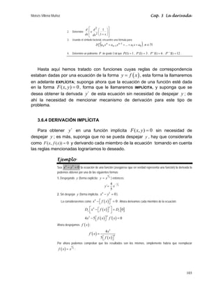 Moisés Villena Muñoz                                                                                           Cap. 3 La derivada


                                               d ⎡ d 2 ⎛ 1 ⎞⎤
                              2.   Determine      ⎢x     ⎜       ⎟⎥
                                               dx ⎢ dx 2 ⎝ 1 + x ⎠⎥
                                                  ⎣               ⎦
                              3.   Usando el símbolo factorial, encuentre una fórmula para:
                                                               (                                    )
                                                           D x a n x n + a n−1 x n−1 + ... + a1 x + a0 , n ∈
                                                             n


                              4.   Determine un polinomio P de grado 3 tal que P (1) = 1 , P´(1) = 3 , P´´( ) = 6 , P´´´( ) = 12 .
                                                                                                          1             1



   Hasta aquí hemos tratado con funciones cuyas reglas de correspondencia
estaban dadas por una ecuación de la forma y = f ( x ) , esta forma la llamaremos
en adelante EXPLÍCITA; suponga ahora que la ecuación de una función esté dada
en la forma F ( x, y ) = 0 , forma que le llamaremos IMPLÍCITA, y suponga que se
desea obtener la derivada y´ de esta ecuación sin necesidad de despejar y ; de
ahí la necesidad de mencionar mecanismo de derivación para este tipo de
problema.


    3.6.4 DERIVACIÓN IMPLÍCITA

    Para obtener y´ en una función implícita F ( x, y ) = 0 sin necesidad de
despejar y ; es más, suponga que no se pueda despejar y , hay que considerarla
como F ( x, f ( x)) = 0 y derivando cada miembro de la ecuación tomando en cuenta
las reglas mencionadas lograríamos lo deseado.

                  Ejemplo
                  Sea x − y = 0 la ecuación de una función (asegúrese que en verdad representa una función) la derivada la
                          4        5


                  podemos obtener por una de las siguientes formas:
                                                                     4
                  1. Despejando y (forma explícita: y = x                5
                                                                             ) entonces:
                                                             4 − 15
                                                               x   y´=
                                                             5
                  2. Sin despejar y (forma implícita: x − y = 0 ).
                                                       4   5



                       La consideraremos como x − ⎡ f ( x ) ⎤ = 0 . Ahora derivamos cada miembro de la ecuación:
                                                       4                     5
                                                  ⎣         ⎦
                                               Dx ⎡ x 4 − ⎡ f ( x ) ⎤ ⎤ = Dx [ 0]
                                                                     5

                                                  ⎣       ⎣         ⎦ ⎦
                                      4 x3 − 5 ⎡ f ( x ) ⎤ f ´( x ) = 0
                                                                    4
                                               ⎣         ⎦
                  Ahora despejamos f ´( x ) :

                                                                   4 x3
                                                  f ´( x ) =
                                                               5 ⎡ f ( x )⎤
                                                                                 4
                                                                 ⎣        ⎦
                  Por ahora podemos comprobar que los resultados son los mismos, simplemente habría que reemplazar
                   f ( x) = x 5 :
                                   4




                                                                                                                                     103
 