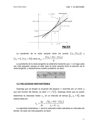 Moisés Villena Muñoz                                                                       Cap. 3 La derivada



                                      y             y = f ( x)



                       f ( x0 + h )

                                                                              f ( x0 + h ) − f ( x0 )



                          f ( x0 )
                                                                 h




                                                                                               x
                                                        x0           x0 + h

                                                                                  Fig. 3.2


    La pendiente de la recta secante entre los puntos                                                   ( x0 , f ( x0 ) )   y
                                                f ( x0 + h) − f ( x0 )
( x0 + h, f ( x0 + h) ) sería msec =
                                                          h
   La pendiente de la recta tangente se obtendría haciendo que h se haga cada
vez más pequeña, porque en este caso la recta secante toma la posición de la
recta tangente, y resolveríamos nuestro problema; es decir:

                                                   f ( x0 + h) − f ( x0 )
                               mtg = lím
                                             h→0             h

    3.2 VELOCIDAD INSTANTÁNEA

    Suponga que se tengan la ecuación del espacio                             e   recorrido por un móvil, y
que sea función del tiempo; es decir               e = f (t ) .       Suponga ahora que se quiere

determinar la velocidad media              vm   en un intervalo de tiempo                          [t0 , t0 + h] , esta
estaría dada por:
                                          Δe f ( t0 + h ) − f ( t0 )
                           vm =              =
                                          Δt      t0 + h − t 0
    La velocidad instantánea v sería la velocidad media calculada en intervalos de
tiempo Δt cada vez más pequeño; es decir:



                                                                                                                            77
 