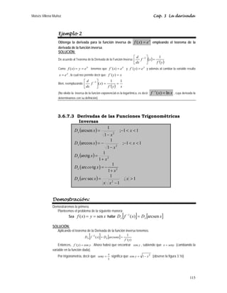 Moisés Villena Muñoz                                                                                      Cap. 3 La derivada



                  Ejemplo 2
                  Obtenga la derivada para la función inversa de f ( x) = e empleando el teorema de la
                                                                                                     x

                  derivada de la función inversa.
                  SOLUCIÓN:
                                                                             ⎡ d −1 ⎤
                                                                                  f ⎥(x ) =
                                                                                               1
                  De acuerdo al Teorema de la Derivada de la Función Inversa ⎢
                                                                             ⎣ dx   ⎦       f ´( y )
                  Como f ( x ) = y = e x tenemos que f ´(x ) = e x y f ´( y ) = e y y además al cambiar la variable resulta
                  x = e y , lo cual nos permite decir que: f ´( y ) = x
                                       ⎡d       −1 ⎤             1        1
                  Bien, reemplazando ⎢      f         ⎥ ( x) = f ´( y ) = x
                                       ⎣ dx           ⎦
                  (No olvide la inversa de la función exponencial es la logarítmica, es decir:           f −1 ( x) = ln x   , cuya derivada la
                  determinamos con su definición)




                 3.6.7.3 Derivadas de las Funciones Trigonométricas
                           Inversas

                        D x (arcsen x ) =
                                              1
                                                      ; −1 < x < 1
                                             1− x2
                        D x (arccos x ) = −
                                                1
                                                         ;−1 < x < 1
                                              1− x2
                        D x (arctg x ) =
                                            1
                                         1+ x2
                                                  1
                        Dx ( arc co tg x ) = −
                                               1 + x2
                        D x (arc sec x ) =
                                                1
                                                          ; x >1
                                            x x2 −1


              Demostración:
              Demostraremos la primera.
                 Planteemos el problema de la siguiente manera:
                          Sea    f ( x) = y = sen x hallar D x f              [     −1
                                                                                             ]
                                                                                         ( x) = D x [arcsen x ]

              SOLUCIÓN:
                Aplicando el teorema de la Derivada de la función inversa tenemos:
                                           [
                                        Dx f    −1
                                                        ]
                                                     ( x) = D x [arcsenx] =
                                                                                     1
                                                                                  f ´( y )
                  Entonces, f ´( y ) = cos y . Ahora habrá que encontrar cos y , sabiendo que x = seny (cambiando la
              variable en la función dada).
                                                               x
                 Por trigonometría, decir que seny =             significa que cos y = 1 − x 2 (observe la figura 3.16)
                                                               1




                                                                                                                                         115
 