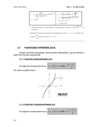 Moisés Villena Muñoz                                                                                                Cap. 3 La derivada



                            c.      y=
                                         3
                                                         x −1
                                             ( x + 2 ) ( x + 3)
                                                         2            3
                                                                          arcsen(e x )
                                                                                      2

                                                                                               g.          (
                                                                                                     y = arcsen 1 + e 2 x(       ))
                                                                                                                                  sec x


                                                                                               h.    y = (ln(sen(3x)))arctg(cos(3x))
                                              3x
                            d.      y=x                                                        i.   (x + y ) y   = x2 + y2
                                                                                                    y = (1 + x 2 )
                                                                                                                     x
                                                                                               j.


                       2.        Determine la ecuación de la recta tangente a la curva definida por la ecuación y = 1 + e x  (        )ln(x+1) en el
                                 punto (0,1)

                                                                                                           y   x
                       3. Determine la ecuación de la recta tangente a la curva definida por la ecuación. x + y = 2 en el punto (1,1) .

                                         d2y
                       4. Determine
                                                  2
                                                      (1,2) , si existe, para   x y + xy = 3
                                             dx




      3.7       FUNCIONES HIPERBÓLICAS.

        Existen funciones especiales, denominadas Hiperbólicas, que se definen a
partir de la función exponencial.

        3.7.1 FUNCIÓN SENOHIPERBÓLICO

                                                                                                e x − e− x
        Su regla de correspondencia es                                     y = f ( x) = senhx =
                                                                                                    2
Por tanto su gráfica sería:




                                                                                                    Fig. 3.17




        3.7.2 FUNCIÓN COSENOHIPERBÓLICO

                                                                                                 e x + e −x
        Su regla de correspondencia es:                                    y = f ( x) = cosh x =
                                                                                                     2

120
 