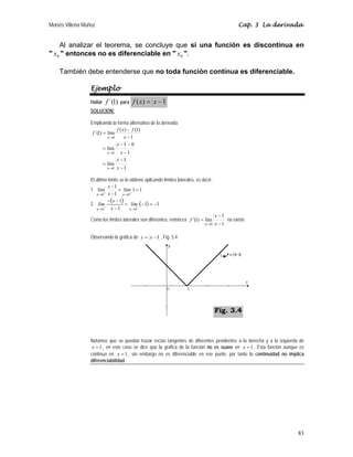 Moisés Villena Muñoz                                                                                   Cap. 3 La derivada


    Al analizar el teorema, se concluye que si una función es discontinua en
" x0 " entonces no es diferenciable en " x0 ".

    También debe entenderse que no toda función continua es diferenciable.

                  Ejemplo
                  Hallar   f ´(1)   para   f ( x) = x − 1
                  SOLUCIÓN:

                  Empleando la forma alternativa de la derivada:
                                f ( x) − f (1)
                   f ´(1) = lím
                            x→1      x −1
                                x −1 − 0
                          = lím
                            x→1 x − 1
                                x −1
                          = lím
                            x→1 x − 1

                  El último límite se lo obtiene aplicando límites laterales, es decir:
                            x −1
                  1. lím+         = lím 1 = 1
                     x →1 x − 1 x →1+
                            −(x − 1)
                  2. lím              = lím (− 1) = −1
                     x →1 −   x −1       x →1−
                                                                                          x −1
                  Como los límites laterales son diferentes, entonces f ´(1) = lím               no existe.
                                                                                  x→1     x −1

                  Observando la gráfica de y = x − 1 , Fig. 3.4




                                                                                          Fig. 3.4



                  Notamos que se puedan trazar rectas tangentes de diferentes pendientes a la derecha y a la izquierda de
                   x = 1 , en este caso se dice que la gráfica de la función no es suave en x = 1 . Esta función aunque es
                  continua en x = 1 , sin embargo no es diferenciable en ese punto; por tanto la continuidad no implica
                  diferenciabilidad.




                                                                                                                       83
 