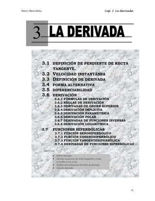 Moisés Villena Muñoz                                                                   Cap. 3 La derivada




          3
                       3.1 DEFINICIÓN DE PENDIENTE DE RECTA
                           TANGENTE.
                       3.2 VELOCIDAD INSTANTÁNEA
                       3.3 DEFINICIÓN DE DERIVADA
                       3.4 FORMA ALTERNATIVA
                       3.5 DIFERENCIABILIDAD
                       3.6 DERIVACIÓN
                                   3.6.1 FÓRMULAS DE DERIVACIÓN
                                   3.6.2 REGLAS DE DERIVACIÓN
                                   3.6.3 DERIVADAS DE ORDEN SUPERIOR
                                   3.6.4 DERIVACIÓN IMPLÍCITA
                                   3.6.5 DERIVACIÓN PARAMÉTRICA
                                   3.6.6 DERIVACIÓN POLAR
                                   3.6.7 DERIVADAS DE FUNCIONES INVERSAS
                                   3.6.8 DERIVACIÓN LOGARÍTMICA
                       3.7     FUNCIONES HIPERBÓLICAS
                                   3.7.1   FUNCIÓN SENOHIPERBÓLICO
                                   3.7.2   FUNCIÓN COSENOHIPERBÓLICO
                                   3.7.3   FUNCIÓN TANGENTEHIPERBÓLICA
                                   3.7.4   DERIVADAS DE FUNCIONES HIPERBÓLICAS

                       OBJETIVOS:
                               •    Definir derivada.
                               •    Calcular ecuaciones de rectas tangentes y rectas
                                    normales a una curva.
                               •    Realizar demostraciones formales de derivada.
                               •    Calcular derivadas.




                                                                                                       75
 
