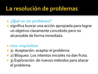  ¿Qué es un problema?
 significa buscar una acción apropiada para lograr
un objetivo claramente concebido pero no
alcanzable de forma inmediata.
 tres requisitos:
 1) Aceptación: aceptar el problema
 2) Bloqueo: Los intentos iniciales no dan fruto.
 3) Exploración: de nuevos métodos para atacar
el problema.
 