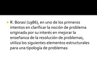  R. Borasi (1986), en uno de los primeros
intentos en clarificar la noción de problema
originada por su interés en mejorar la
enseñanza de la resolución de problemas,
utiliza los siguientes elementos estructurales
para una tipología de problemas:
 