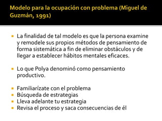  La finalidad de tal modelo es que la persona examine
y remodele sus propios métodos de pensamiento de
forma sistemática a fin de eliminar obstáculos y de
llegar a establecer hábitos mentales eficaces.
 Lo que Polya denominó como pensamiento
productivo.
 Familiarízate con el problema
 Búsqueda de estrategias
 Lleva adelante tu estrategia
 Revisa el proceso y saca consecuencias de él
 