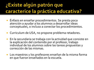  Énfasis en enseñar procedimientos. Se presta poca
atención a ayudar a los alumnos a desarrollar ideas
conceptuales, o incluso a conectar los procedimientos.
 Curriculum de USA, no propone problema retadores.
 En la secundaria se trabaja con la actividad que consiste en
la explicación del contenido por el profesor, trabajo
individual de los alumnos sobre las tareas propuestas y
corrección de las mismas.
 Los maestros y los profesores enseñan de la misma forma
en que fueron enseñados en la escuela.
 