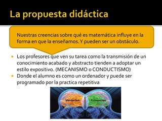  Nuestras creencias sobre qué es matemática influye en la
forma en que la enseñamos.Y pueden ser un obstáculo.
 Los profesores que ven su tarea como la transmisión de un
conocimiento acabado y abstracto tienden a adoptar un
estilo expositivo. (MECANISMO o CONDUCTISMO)
 Donde el alumno es como un ordenador y puede ser
programado por la practica repetitiva
 