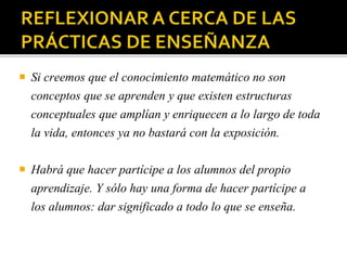  Si creemos que el conocimiento matemático no son
conceptos que se aprenden y que existen estructuras
conceptuales que amplían y enriquecen a lo largo de toda
la vida, entonces ya no bastará con la exposición.
 Habrá que hacer partícipe a los alumnos del propio
aprendizaje. Y sólo hay una forma de hacer partícipe a
los alumnos: dar significado a todo lo que se enseña.
 