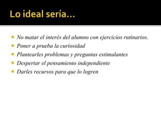  No matar el interés del alumno con ejercicios rutinarios.
 Poner a prueba la curiosidad
 Plantearles problemas y preguntas estimulantes
 Despertar el pensamiento independiente
 Darles recursos para que lo logren
 