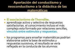  El asociacionismo deThorndike.
 aprendizaje activo y selectivo de respuestas
satisfactorias. el conocimiento incluso el más
complejo esta formado por relaciones sencillas,
vínculos entre estímulos y respuestas.
 los programas para enseñar matemáticas podrían
elaborarse sobre la base de estímulos y
respuestas sucesivos, el resultado se vería
reflejado en la conducta de los alumnos
 