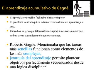  El aprendizaje sencillo facilitaba el más complejo.
 El problema central aquí es la transferencia desde un aprendizaje a
otro.
 Thorndike sugirió que tal transferencia podría ocurrir siempre que
ambas tareas contuviesen elementos comunes.
 Roberto Gagne. Mencionaba que las tareas
más sencillas funcionan como elementos de
las más complejas.
 jerarquía del aprendizaje permite plantear
objetivos perfectamente secuenciados desde
 una lógica disciplinar.
 