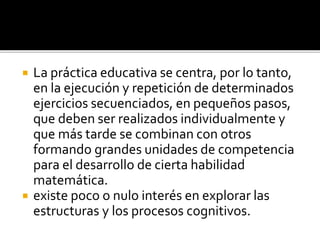  La práctica educativa se centra, por lo tanto,
en la ejecución y repetición de determinados
ejercicios secuenciados, en pequeños pasos,
que deben ser realizados individualmente y
que más tarde se combinan con otros
formando grandes unidades de competencia
para el desarrollo de cierta habilidad
matemática.
 existe poco o nulo interés en explorar las
estructuras y los procesos cognitivos.
 