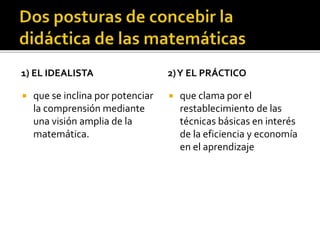 1) EL IDEALISTA
 que se inclina por potenciar
la comprensión mediante
una visión amplia de la
matemática.
2)Y EL PRÁCTICO
 que clama por el
restablecimiento de las
técnicas básicas en interés
de la eficiencia y economía
en el aprendizaje
 