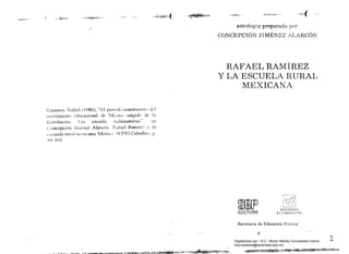 .~~.i~~"",--
Rarnírcz. Rafad (1986), "El perioJo constmctívu J..:I
muvimi~nl() cducacÍnnal de l,kxico surgido de la
R,,:v0Iución Las escuela rudimentarias", .;n
Concepción Jlln~ncz Alarcón, RI1(ael Ramire,7 y la
I'seue/a n/mI mexicana, Méxícp, SFPíEl Cahallit(), p
<)()- 105
"_:"'-:.:'f~!~:!:,-, - "-*)~"""'Z¡p,,¡,¡-,'F"~"'~'-·V "0...ct(
antología preparada por
CONCEPCIÓN JIMÉNEZ ALARCÓN
RAFAEL RAMÍRÉZ 

y LA ESCUELA RURAL 

MEXICANA 

~ EDIClONES
~ULTURA) ELCABALLlTO
Secretaria de Educación PúlJlica
"
~.
")
-
Digitalizado por: I.S.C. Hèctor Alberto Turrubiartes Cerino
hturrubiartes@beceneslp.edu.mx
 