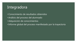 Integradora
• Conocimiento de resultados obtenidos
• Análisis del proceso del alumnado
• Adquisición de conocimientos
• Informe global del proceso manifestado por la trayectoria
 