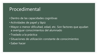 Procedimental
• Dentro de las capacidades cognitivas
• Actividades de papel y lápiz
• Mayor o menor dificultad, edad, etc. Son factores que ayudan
a averiguar conocimientos del alumnado
• Traslado a la práctica
• Situaciones de utilización constante de conocimientos
• Saber hacer
 