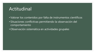 Actitudinal
• Valorar los contenidos por falta de instrumentos científicos
• Situaciones conflictivas permitiendo la observación del
comportamiento
• Observación sistemática en actividades grupales
 