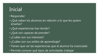 Inicial
• Responder:
• ¿Qué saben los alumnos en relación a lo que les quiero
enseñar?
• ¿Qué experiencias han tenido?
• ¿Qué son capaces de prender?
• ¿Cuáles son sus intereses?
• ¿Cuáles son sus estilos de aprendizaje?
• Tienen que ver las experiencias que el alumno ha vivenciado
• Permite conocer qué tipos de actividades trabajar
 