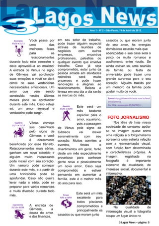 Ano 1 - Nº 2 – São Paulo, 19 de Abril de 2012.



   Escorpião Você passa por          em seu setor de trabalho,            casados ou que moram junto
 23/10 a 21/11
             uma            das      pode trazer alguém especial          de seu amor. As energias
                                     através de reuniões de
             melhores fases                                               domésticas estarão mais que
                                     negócios      com      outras
             para            os      empresas,           encontros        abençoadas e sua casa será o
              relacionamentos        profissionais, palestras ou          palco de muito romance e
durante todo este semestre e         qualquer evento que envolva          acolhimento entre vocês. Se
deve aproveitá-la ao máximo!         trabalho.    Caso   já   seja        ainda estiver só, uma reunião
A entrada de Vênus no signo          comprometido, estar junto da         de família ou festa de
de Gêmeos vai aprofundar             pessoa amada em atividades           aniversário pode trazer uma
                                     rotineiras     será     muito
suas emoções e você se dará                                               grande surpresa para o seu
                                     prazeroso e pode trazer
conta de suas verdadeiras            renovação e alegrias ao              coração. Alguém trazido por
necessidades emocionais. Um          relacionamento. Beleza e             um membro da família pode
amor     que    vem      sendo       leveza em seu dia a dia serão        gostar muito de você.
construído   nestes     últimos      as marcas do mês.
                                                                            Fonte:http://vidaeestilo.terra.com.br/esot
meses pode se aprofundar                                                    erico/interna.
durante este mês. Caso esteja            Aquário                            Por 3LN – acesso em 07/04/2012.
                                                   Este será um
só, um amor sensual e                 21/01 a 18/02
                                                   mês     bastante
verdadeiro pode surgir.
                                                   especial para o
                                                   amor, aquariano,
                                                                           FOTO JORNALISMO
   Sagitário Vênus começa                          pois a passagem              Nos dias de hoje nossa
 22/11 a 21/12
             sua caminhada           de Vênus pelo signo de               sociedade de consumo apóia-
             pelo signo de           Gêmeos         vai      mexer        se na imagem quase como
             Gêmeos e você           sensivelmente      com     seu       uma religião e o fotojornalismo
             é     diretamente       coração. Muitos convites a           apresenta uma estreita relação
beneficiado por esse trânsito.       eventos,        festas        e      com a representação visual,
Relacionamentos mais sérios,         divertimentos em geral, farão        com função bem determinada
ganham um novo colorido e            deste um mês especialmente           e características próprias. A
alguém muito interessante            proveitoso para conhecer             imagem       registrada      na
pode mexer com seu coração.          gente nova e possivelmente           fotografia    é      importante
Um namoro pode começar               um novo amor. Caso seja              elemento de atualidade, de
durante este mês, e a partir de      comprometido       e    estiver      interesse social, documental é
uma brincadeira pode se              pensando em aumentar a               informativo.
aprofundar. Caso não queira          família, este é o melhor mês
levar nada a sério, pode se          do ano para isso.
preparar para vários romances
e muita diversão durante todo
                                                 Este será um mês
mês.                                     Peixes
                                                 excelente
                                      9/02 a 19/03            para
                                                 todos piscianos
  Capricórnio    A entrada de
 22/12 a 21/01                                   comprometidos e               Na     qualidade      de
                 Gêmeos,         a               principalmente os
                 deusa do amor                                            informação visual a fotografia
                                     casados ou que moram junto           ocupa um lugar único no
                 e das finanças,
                                                                                      3 Lagos News – página: 3
 