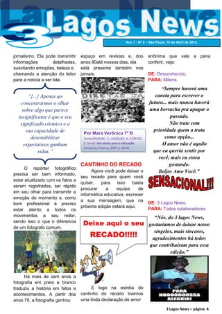 Ano 1 - Nº 2 – São Paulo, 19 de Abril de 2012.



jornalismo. Ela pode transmitir    espaço em revistas e, dos                  anônima que vale a pena
informações          detalhadas,   anos 80até nossos dias, ela                conferir, veja:
suscitando emoções, beleza e       está presente também nos
chamando a atenção do leitor       jornais.                                   DE: Desconhecido.
para a noticia a ser lida.                                                    PARA: Milena.
                                                                                       “Sempre haverá uma
       “{...} Apenas ao                                                          caneta para escrever o
   concentrarmos o olhar                                                      futuro... mais nunca haverá
    sobre algo que parece                                                     uma borracha pra apagar o
  insignificante é que o seu                                                             passado.
   significado cósmico e a                                                              Não trate com
      sua capacidade de                                                         prioridade quem a trata
                                    Por Mara Verônica 7ª B
        desestabilizar              Fonte:DAVANIC, C.; JUNQUER, A.; CORTEZ,          como opção...
     expectativas ganham            E. Jornal :Um alerta para a educação.           O amor não é aquilo
                                    Campinas, Papirus, 2007 p. 48-49
            vidas.”                                                             que eu queria sentir por
                                                                                  você, mais eu estou
                                   CANTINHO DO RECADO                                   gostando.
     O repórter fotográfico
                                        Agora você pode deixar o                  Beijos Amo Você.”
precisa ser bem informado,
                                   seu recado para quem você
estar atualizado com os fatos a
                                   quiser,   para    isso    basta
serem registrados, ser rápido
                                   procurar     a   equipe      de
em seu olhar para transmitir a
                                   informática educativa, escrever
emoção do momento e, como
                                   a sua mensagem, que na
bom profissional é preciso                                                    DE: 3 Lagos News.
                                   próxima edição estará aqui.
estar atento a todos os                                                       PARA: Todos colaboradores
movimentos a seu redor,                                                         “Nós, do 3 lagos News,
sendo isso o que o diferencia
                                    Deixe aqui o seu                          gostaríamos de deixar nosso
de um fotografo comum.
                                        RECADO!!!!!
                                                                                singelos, mais sinceros,
                                                                               agradecimentos há todos
                                                                              que contribuíram para essa
                                                                                       edição.”



     Há mais de cem anos a
fotografia em preto e branco
traduziu a história em fatos e          E logo na estréia do
acontecimentos. A partir dos       cantinho do recado tivemos
anos 70, a fotografia ganhou       uma linda declaração de amor

                                                                                         3 Lagos News – página: 4
 