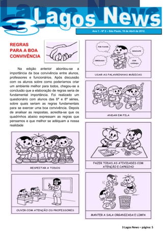Ano 1 - Nº 2 – São Paulo, 19 de Abril de 2012.




REGRAS
PARA A BOA
CONVIVÊNCIA

      Na edição anterior abordou-se a
importância da boa convivência entre alunos,
professores e funcionários. Após discussão
com os alunos sobre como poderíamos criar
um ambiente melhor para todos, chegou-se a
conclusão que a elaboração de regras seria de
fundamental importância. Foi realizado um
questionário com alunos das 6ª e 8ª séries,
sobre quais seriam as regras fundamentais
para se exercer uma boa convivência. Depois
de analisar as respostas, acredita-se que os
quadrinhos abaixo expressam as regras que
pensamos e que melhor se adéquam a nossa
realidade




                                                                         3 Lagos News – página: 5
 