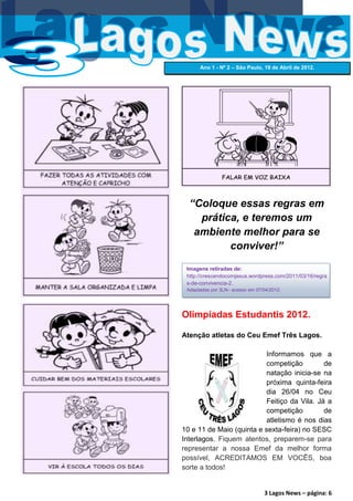 Ano 1 - Nº 2 – São Paulo, 19 de Abril de 2012.




  “Coloque essas regras em
    prática, e teremos um
   ambiente melhor para se
          conviver!”
 Imagens retiradas de:
 http://crescendocomjesus.wordpress.com/2011/03/16/regra
 s-de-convivencia-2.
 Adaptadas por 3LN– acesso em 07/04/2012.




Olimpíadas Estudantis 2012.

Atenção atletas do Ceu Emef Três Lagos.

                          Informamos que a
                          competição         de
                          natação inicia-se na
                          próxima quinta-feira
                          dia 26/04 no Ceu
                          Feitiço da Vila. Já a
                          competição         de
                          atletismo é nos dias
10 e 11 de Maio (quinta e sexta-feira) no SESC
Interlagos. Fiquem atentos, preparem-se para
representar a nossa Emef da melhor forma
possível, ACREDITAMOS EM VOCÊS, boa
sorte a todos!


                                 3 Lagos News – página: 6
 
