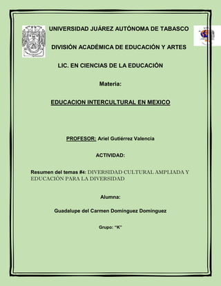 UNIVERSIDAD JUÁREZ AUTÓNOMA DE TABASCO
DIVISIÓN ACADÉMICA DE EDUCACIÓN Y ARTES
LIC. EN CIENCIAS DE LA EDUCACIÓN
Materia:
EDUCACION INTERCULTURAL EN MEXICO
PROFESOR: Ariel Gutiérrez Valencia
ACTIVIDAD:
Resumen del temas #4: DIVERSIDAD CULTURAL AMPLIADA Y
EDUCACIÓN PARA LA DIVERSIDAD
Alumna:
Guadalupe del Carmen Domínguez Domínguez
Grupo: “K”
 