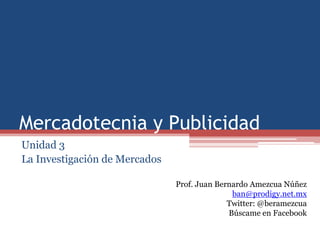 Mercadotecnia y Publicidad
Unidad 3
La Investigación de Mercados

                               Prof. Juan Bernardo Amezcua Núñez
                                              ban@prodigy.net.mx
                                             Twitter: @beramezcua
                                             Búscame en Facebook
 