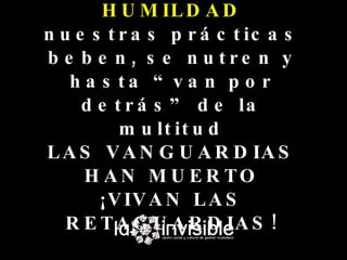 H U M IL D A D
n u e s t r a s p r á c t ic a s
b e b e n , s e n u tre n y
   h a s ta “ va n p o r
     d e t r á s ” d e la
          m u lt it u d
L A S V A N G U A R D IA S
     H A N M U E R TO
       ¡V IV A N L A S
   R E T A G U A R D IA S !
 