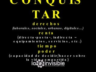 C O N Q U IS
   TAR
                 d e re c h o s
  (lab orale s , s ociale s , urb anos , dig itale s ...)
                      re n ta
      ( d ir e c t a - p a s t a -, in d ir e c t a –
   e q u ip a m ie n t o s , s e r v ic io s , e t c . )
                     t ie m p o
                     pode r
( c a p a c id a d d e d e c id ir / h a c e r s o b r e
             la v id a c o m p a r t id a )
 