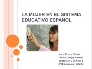 LA MUJER EN EL SISTEMA
EDUCATIVO ESPAÑOL
María Rivera Simón
Fátima Ortega Torrero
Educación y Sociedad
2º B Educación Infantil
 