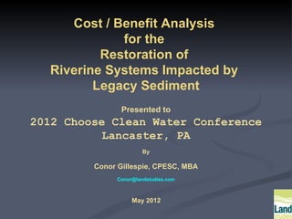 Cost / Benefit Analysis
             for the
          Restoration of
  Riverine Systems Impacted by
         Legacy Sediment
                Presented to
2012 Choose Clean Water Conference
          Lancaster, PA
                        By

         Conor Gillespie, CPESC, MBA
               Conor@landstudies.com



                    May 2012
 