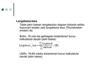 Langabezia-tasa  Talde jakin batean langabezian dagoen biztanle aktibo kopuruari esaten zaio langabezia tasa. Ehunekoetan ematen da.  BJAn, 16 urte eta gehiagoko biztanleriari buruz kalkulatuta daude (adin betea).    LMZn, 16-64 urteko biztanleriari buruz kalkulatuta daude (adin betea). 