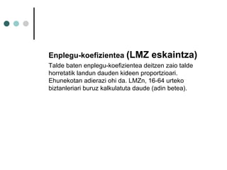 Enplegu-koefizientea  (LMZ eskaintza)  Talde baten enplegu-koefizientea deitzen zaio talde horretatik landun dauden kideen proportzioari. Ehunekotan adierazi ohi da. LMZn, 16-64 urteko biztanleriari buruz kalkulatuta daude (adin betea). 
