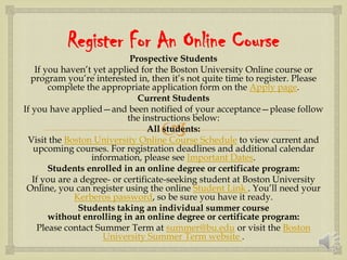 
Register For An Online Course
Prospective Students
If you haven’t yet applied for the Boston University Online course or
program you’re interested in, then it’s not quite time to register. Please
complete the appropriate application form on the Apply page.
Current Students
If you have applied—and been notified of your acceptance—please follow
the instructions below:
All students:
Visit the Boston University Online Course Schedule to view current and
upcoming courses. For registration deadlines and additional calendar
information, please see Important Dates.
Students enrolled in an online degree or certificate program:
If you are a degree- or certificate-seeking student at Boston University
Online, you can register using the online Student Link . You’ll need your
Kerberos password, so be sure you have it ready.
Students taking an individual summer course
without enrolling in an online degree or certificate program:
Please contact Summer Term at summer@bu.edu or visit the Boston
University Summer Term website .
 