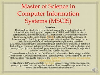 
Master of Science in
Computer Information
Systems (MSCIS)
Overview
Designed for students who wish to increase their understanding of
information technology and prepare for CISSP® and PMP® industry
certifications, the online Graduate Certificate in Advanced Information
Technology builds upon topics covered in the Graduate Certificate of
Information Technology program, also available online. The four-course
curriculum explores how to develop web applications based on
databases, expanding the understanding of databases to include all database
technologies common in business. Students learn how to define, design, and
manage IT projects, while developing a solid grasp of increasingly important
areas of network and system security.
Those who complete both the Certificate in Information Technology and the
Certificate in Advanced Information Technology will have satisfied all but two
of the courses required to complete the online Master of Science in Computer
Information Systems.
Getting Started: Please complete this form to receive more information about
your program of interest, application deadlines, as well as opportunities to
attend online information sessions (webinars).
 