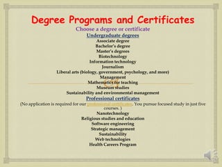 
Degree Programs and Certificates
Choose a degree or certificate
Undergraduate degrees
Associate degree
Bachelor’s degree
Master’s degrees
Biotechnology
Information technology
Journalism
Liberal arts (biology, government, psychology, and more)
Management
Mathematics for teaching
Museum studies
Sustainability and environmental management
Professional certificates
(No application is required for our professional certificates. You pursue focused study in just five
courses. )
Nanotechnology
Religious studies and education
Software engineering
Strategic management
Sustainability
Web technologies
Health Careers Program
 