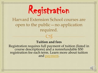 
Registration
Harvard Extension School courses are
open to the public—no application
required.
Tuition and fees
Registration requires full payment of tuition (listed in
course descriptions) and a nonrefundable $50
registration fee each term. Learn more about tuition
and payment.
 