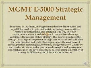 
MGMT E-5000 Strategic
Management
To succeed in the future, managers must develop the resources and
capabilities needed to gain and sustain advantage in competitive
markets both traditional and emerging. The way in which
organizations attempt to develop such competitive advantage
constitutes the essence of their strategy. This course introduces the
concept of strategic management through case analyses, and considers
the basic direction and goals of an organization, the environment
(social, political, technological, economic, and global factors), industry
and market structure, and organizational strengths and weaknesses.
The emphasis is on the development and successful implementation of
strategy in different types of firms across industries.
 