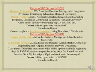 
Fall term 2013, Section 1 (13760)
Margaret C. Andrews, MS, Associate Dean for Management Programs,
Division of Continuing Education, Harvard University.
Dayna J. Catropa, EdM, Associate Director, Research and Marketing
Programs, Division of Continuing Education, Harvard University.
Class times: Tuesdays beginning Sept. 3, 5:30-7:30 pm.
Course tuition: graduate credit $2,000.
Limited enrollment.
Course taught via live web conference using Blackboard Collaborate.
Fall term 2013, Section 2 (13351)
Joseph W. Chevarley, MPA, Lecturer on Management, Northeastern
University.
G. Timothy Bowman, MBA, Executive Dean for Administration, School of
Engineering and Applied Sciences, Harvard University.
Class times: Thursdays on campus with online option available beginning
Sept. 5, 5:30-7:30 pm; on campus Saturday, Sept. 28, 9 am-5 pm and
Sunday, Sept. 29, 9 am-4 pm. Optional sections to be arranged.
Course tuition: graduate credit $2,050.
Limited enrollment.
 