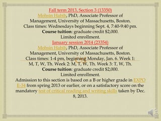 
Fall term 2013, Section 3 (13350)
Mohsin Habib, PhD, Associate Professor of
Management, University of Massachusetts, Boston.
Class times: Wednesdays beginning Sept. 4, 7:40-9:40 pm.
Course tuition: graduate credit $2,000.
Limited enrollment.
January session 2014 (23354)
Mohsin Habib, PhD, Associate Professor of
Management, University of Massachusetts, Boston.
Class times: 1-4 pm, beginning Monday, Jan. 6. Week 1:
M, T, W, Th. Week 2: M, T, W, Th. Week 3: T, W, Th.
Course tuition: graduate credit $2,000.
Limited enrollment.
Admission to this section is based on a B or higher grade in EXPO
E-34 from spring 2013 or earlier, or on a satisfactory score on the
mandatory test of critical reading and writing skills taken by Dec.
8, 2013.
 
