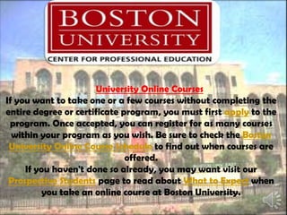 
University Online Courses
If you want to take one or a few courses without completing the
entire degree or certificate program, you must first apply to the
program. Once accepted, you can register for as many courses
within your program as you wish. Be sure to check the Boston
University Online Course Schedule to find out when courses are
offered.
If you haven't done so already, you may want visit our
Prospective Students page to read about What to Expect when
you take an online course at Boston University.
 