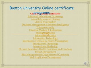 
Online Graduate Certificates
Advanced Information Technology
Asian Religions and Healing
Clinical Investigation
Database Management & Business Intelligence
Entrepreneurship
Financial Markets & Institutions
Health Informatics
Information Security
Information Technology
Information Technology Project Management
Instructional Technology
International Marketing
Physical Education, Health Education, and Coaching
Project Management
Risk Management & Organizational Continuity
Web Application Development
Boston University Online certificate
programs
 